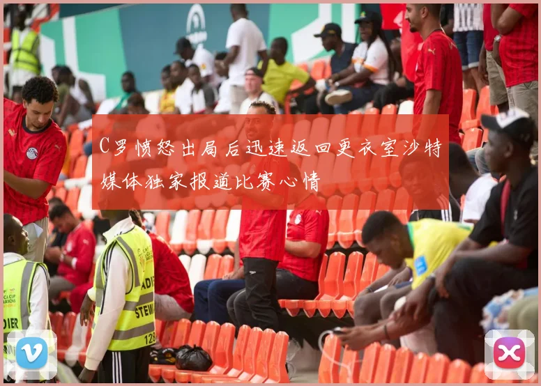 C罗愤怒出局后迅速返回更衣室沙特媒体独家报道比赛心情