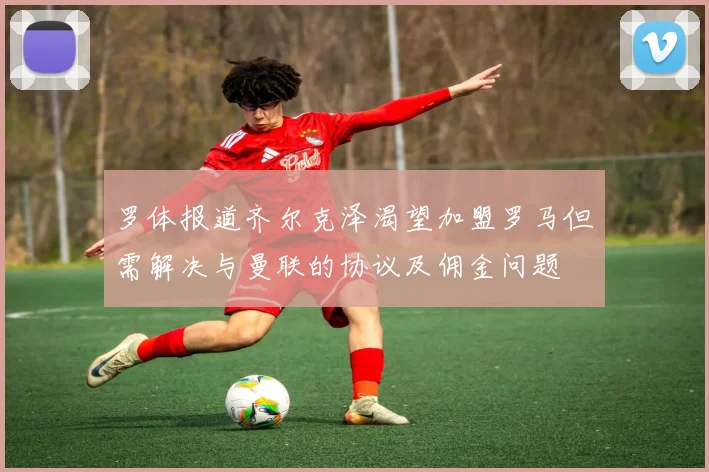 罗体报道齐尔克泽渴望加盟罗马但需解决与曼联的协议及佣金问题