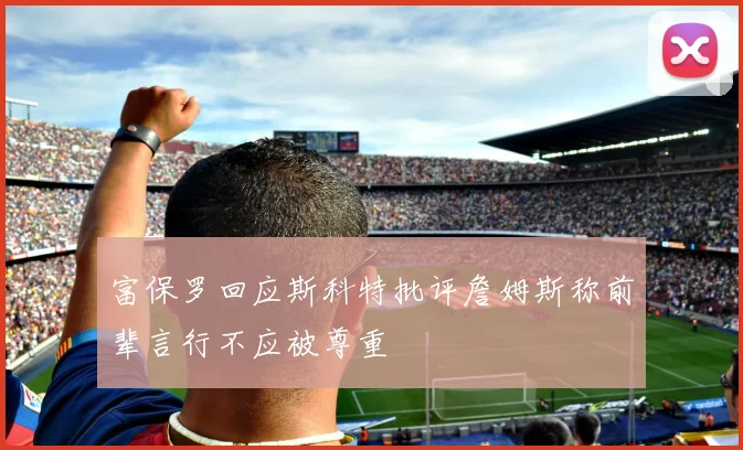 富保罗回应斯科特批评詹姆斯称前辈言行不应被尊重