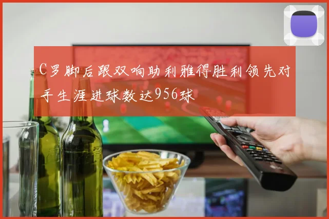 C罗脚后跟双响助利雅得胜利领先对手生涯进球数达956球