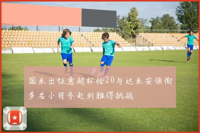 国米出征意超杯恰20与达米安领衔多名小将齐赴利雅得挑战