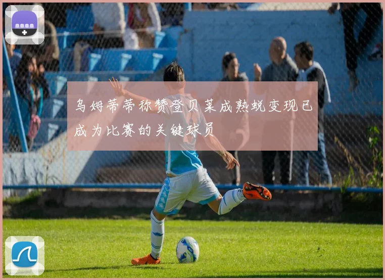 乌姆蒂蒂称赞登贝莱成熟蜕变现已成为比赛的关键球员