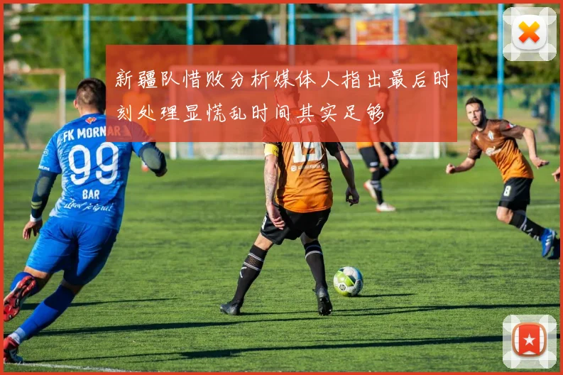 新疆队惜败分析媒体人指出最后时刻处理显慌乱时间其实足够