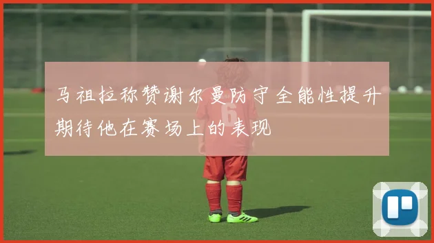 马祖拉称赞谢尔曼防守全能性提升期待他在赛场上的表现