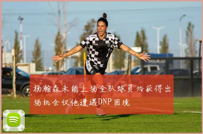杨瀚森未能上场全队球员均获得出场机会仅他遭遇DNP困境