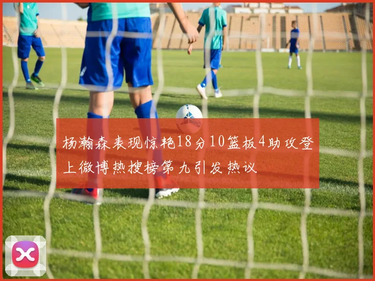 杨瀚森表现惊艳18分10篮板4助攻登上微博热搜榜第九引发热议