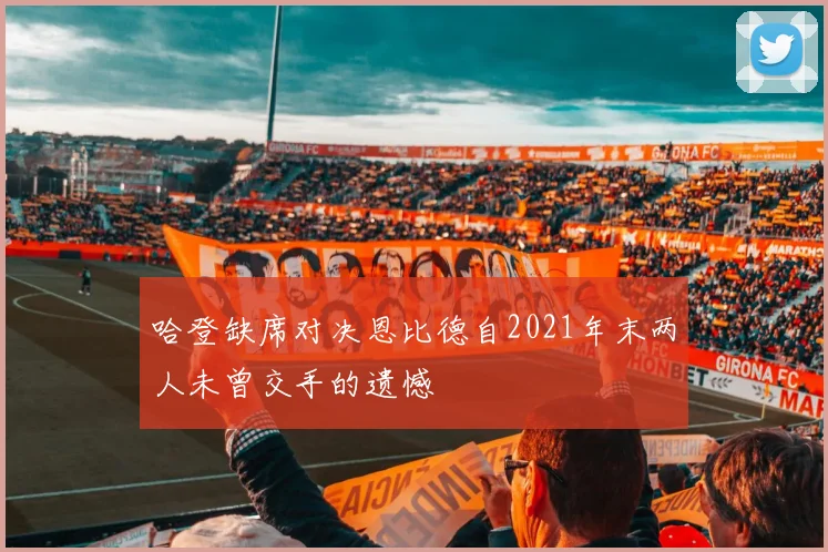 哈登缺席对决恩比德自2021年末两人未曾交手的遗憾
