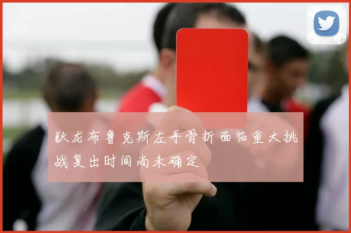 狄龙布鲁克斯左手骨折面临重大挑战复出时间尚未确定