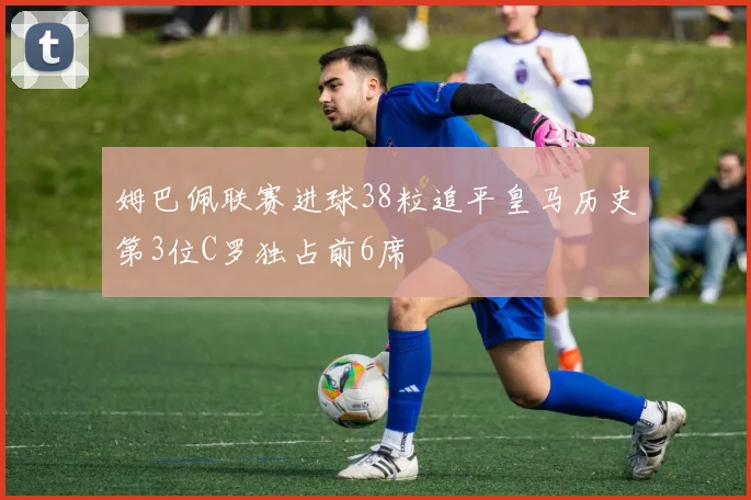 姆巴佩联赛进球38粒追平皇马历史第3位C罗独占前6席