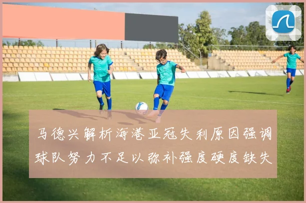 马德兴解析海港亚冠失利原因强调球队努力不足以弥补强度硬度缺失