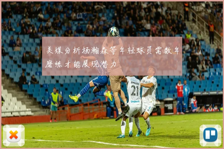美媒分析杨瀚森等年轻球员需数年磨练才能展现潜力
