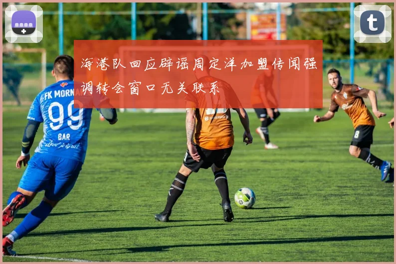 海港队回应辟谣周定洋加盟传闻强调转会窗口无关联系