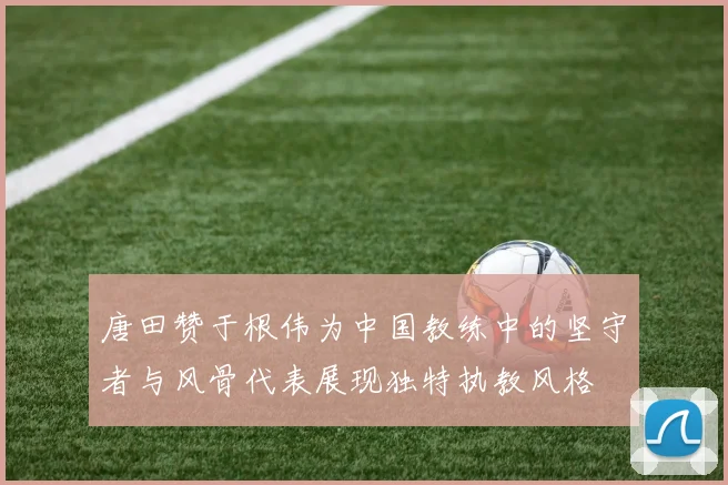 唐田赞于根伟为中国教练中的坚守者与风骨代表展现独特执教风格