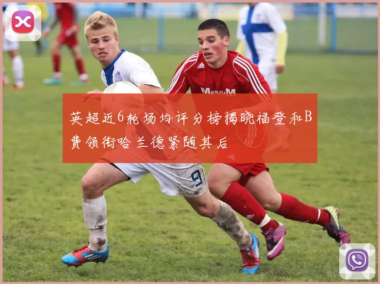 英超近6轮场均评分榜揭晓福登和B费领衔哈兰德紧随其后