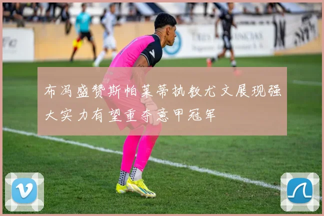 布冯盛赞斯帕莱蒂执教尤文展现强大实力有望重夺意甲冠军