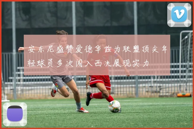 安东尼盛赞爱德华兹为联盟顶尖年轻球员多次闯入西决展现实力