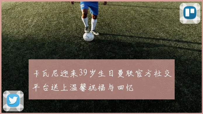卡瓦尼迎来39岁生日曼联官方社交平台送上温馨祝福与回忆