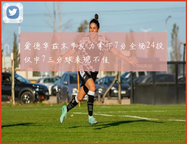 爱德华兹末节发力拿下7分全场24投仅中7三分球表现不佳