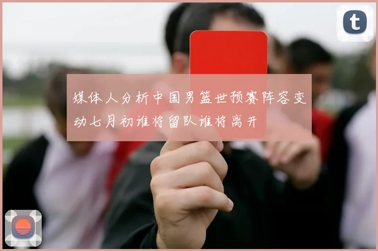 媒体人分析中国男篮世预赛阵容变动七月初谁将留队谁将离开