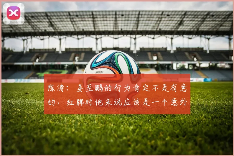 陈涛：姜至鹏的行为肯定不是有意的，红牌对他来说应该是一个意外