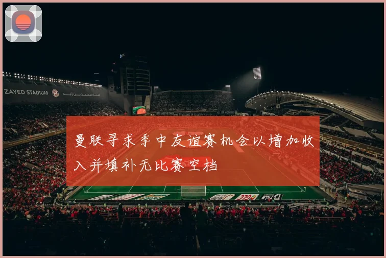 曼联寻求季中友谊赛机会以增加收入并填补无比赛空档